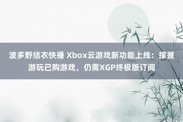 波多野结衣快播 Xbox云游戏新功能上线：撑握游玩已购游戏，仍需XGP终极版订阅