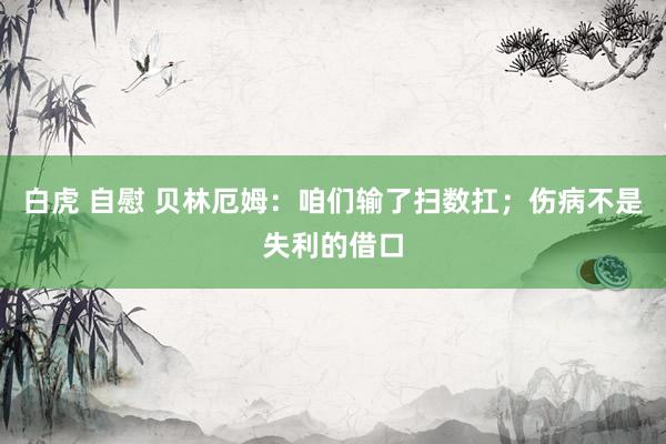 白虎 自慰 贝林厄姆：咱们输了扫数扛；伤病不是失利的借口