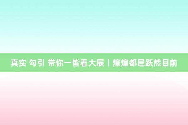 真实 勾引 带你一皆看大展丨煌煌都邑跃然目前