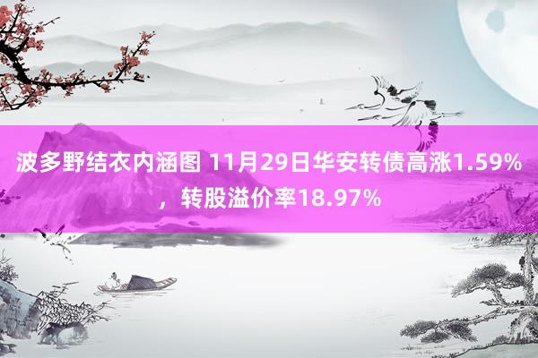 波多野结衣内涵图 11月29日华安转债高涨1.59%，转股溢价率18.97%