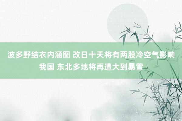 波多野结衣内涵图 改日十天将有两股冷空气影响我国 东北多地将再遭大到暴雪