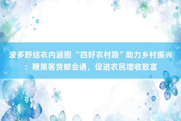 波多野结衣内涵图 “四好农村路”助力乡村振兴：鞭策客货邮会通，促进农民增收致富