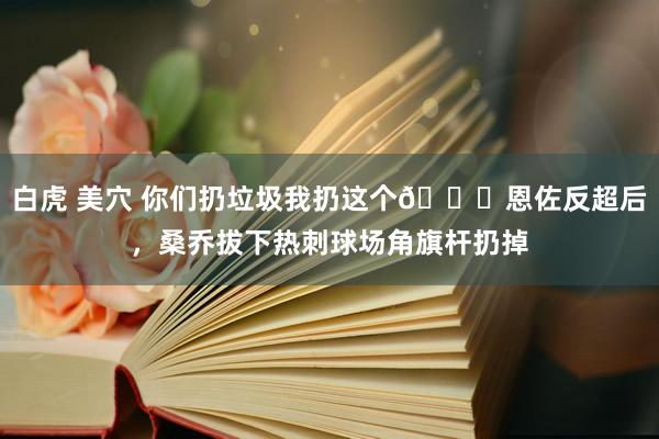 白虎 美穴 你们扔垃圾我扔这个😂恩佐反超后，桑乔拔下热刺球场角旗杆扔掉