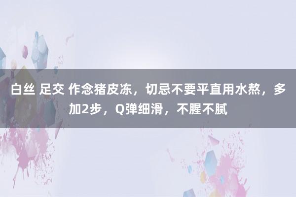 白丝 足交 作念猪皮冻，切忌不要平直用水熬，多加2步，Q弹细滑，不腥不腻