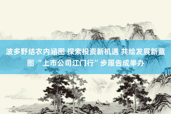 波多野结衣内涵图 探索投资新机遇 共绘发展新蓝图 “上市公司江门行”步履告成举办
