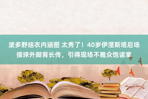 波多野结衣内涵图 太秀了！40岁伊涅斯塔后场接球外脚背长传，引得现场不雅众饱读掌