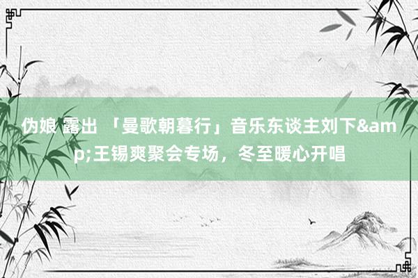 伪娘 露出 「曼歌朝暮行」音乐东谈主刘下&王锡爽聚会专场，冬至暖心开唱