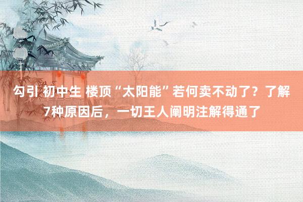 勾引 初中生 楼顶“太阳能”若何卖不动了？了解7种原因后，一切王人阐明注解得通了