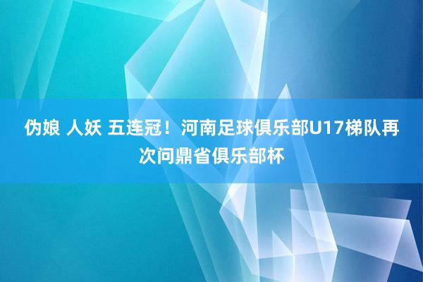 伪娘 人妖 五连冠！河南足球俱乐部U17梯队再次问鼎省俱乐部杯