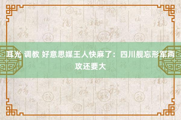 耳光 调教 好意思媒王人快麻了：四川舰忘形军两攻还要大