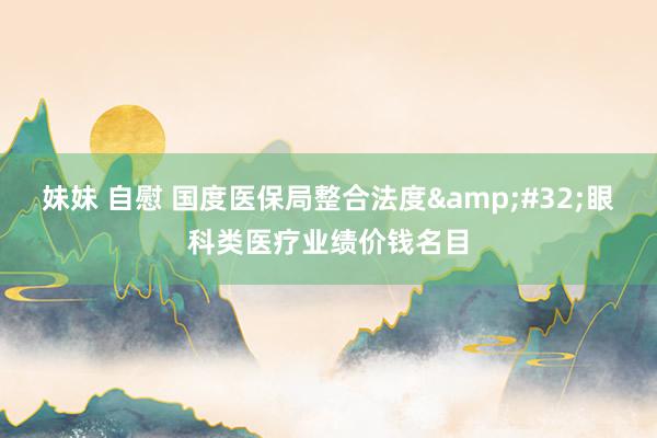 妹妹 自慰 国度医保局整合法度&#32;眼科类医疗业绩价钱名目