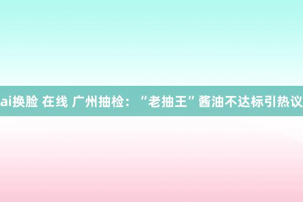 ai换脸 在线 广州抽检：“老抽王”酱油不达标引热议