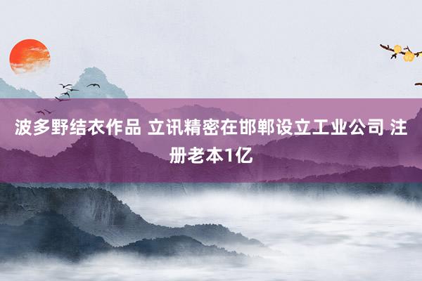 波多野结衣作品 立讯精密在邯郸设立工业公司 注册老本1亿