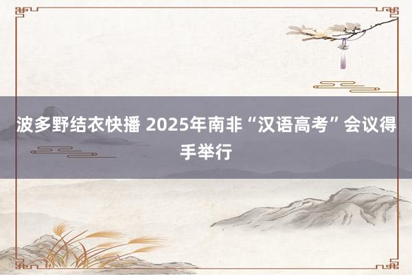 波多野结衣快播 2025年南非“汉语高考”会议得手举行