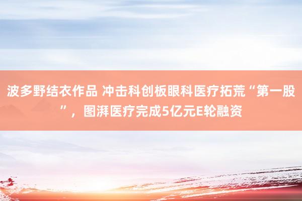 波多野结衣作品 冲击科创板眼科医疗拓荒“第一股”，图湃医疗完成5亿元E轮融资