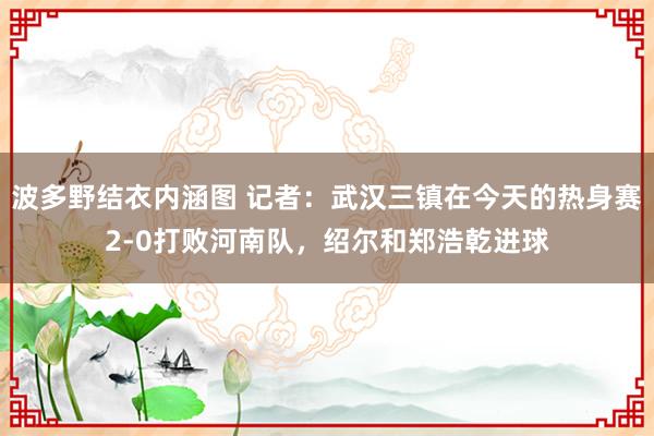 波多野结衣内涵图 记者：武汉三镇在今天的热身赛2-0打败河南队，绍尔和郑浩乾进球
