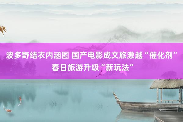 波多野结衣内涵图 国产电影成文旅激越“催化剂” 春日旅游升级“新玩法”
