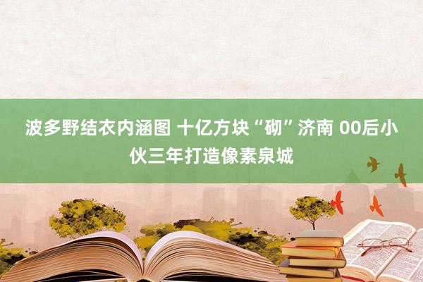 波多野结衣内涵图 十亿方块“砌”济南 00后小伙三年打造像素泉城