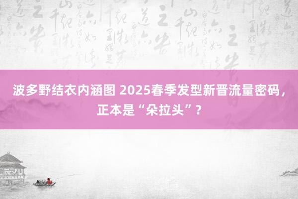 波多野结衣内涵图 2025春季发型新晋流量密码，正本是“朵拉头”？