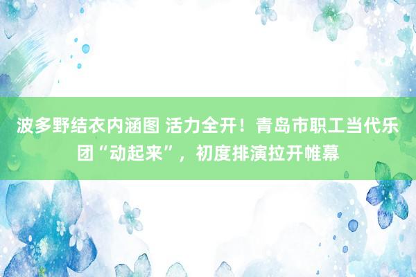 波多野结衣内涵图 活力全开！青岛市职工当代乐团“动起来”，初度排演拉开帷幕