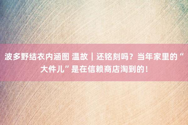 波多野结衣内涵图 温故｜还铭刻吗？当年家里的“大件儿”是在信赖商店淘到的！