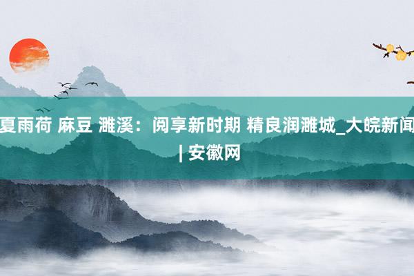 夏雨荷 麻豆 濉溪：阅享新时期 精良润濉城_大皖新闻 | 安徽网