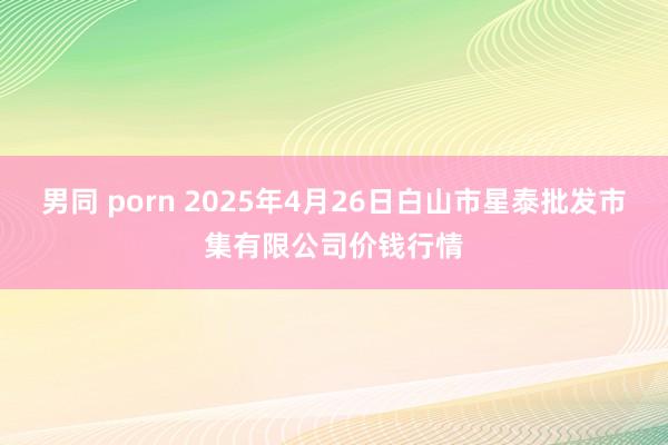 男同 porn 2025年4月26日白山市星泰批发市集有限公司价钱行情