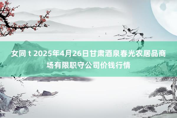 女同 t 2025年4月26日甘肃酒泉春光农居品商场有限职守公司价钱行情