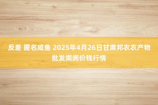 反差 匿名咸鱼 2025年4月26日甘肃邦农农产物批发阛阓价钱行情