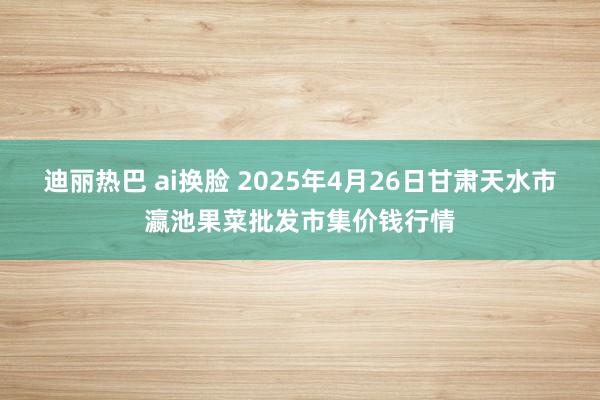 迪丽热巴 ai换脸 2025年4月26日甘肃天水市瀛池果菜批发市集价钱行情