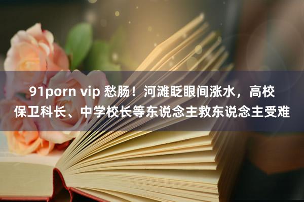 91porn vip 愁肠！河滩眨眼间涨水，高校保卫科长、中学校长等东说念主救东说念主受难