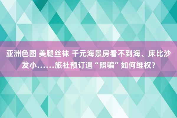 亚洲色图 美腿丝袜 千元海景房看不到海、床比沙发小……旅社预订遇“照骗”如何维权？