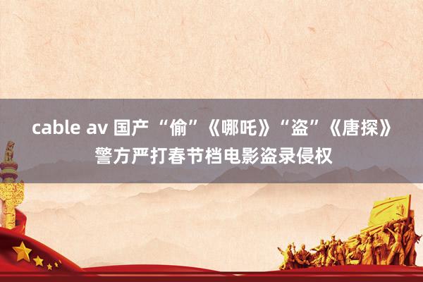 cable av 国产 “偷”《哪吒》“盗”《唐探》 警方严打春节档电影盗录侵权