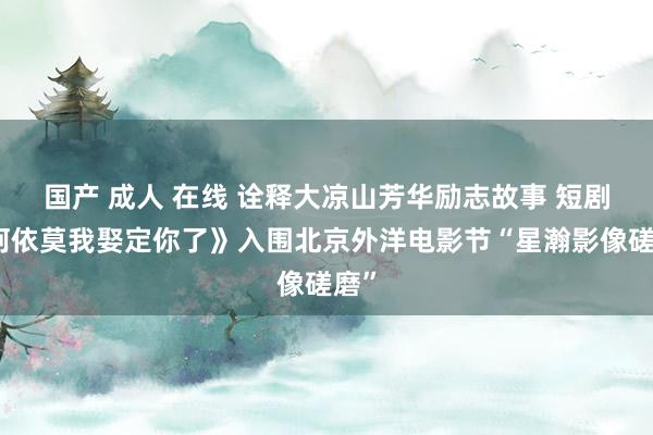 国产 成人 在线 诠释大凉山芳华励志故事 短剧《阿依莫我娶定你了》入围北京外洋电影节“星瀚影像磋磨”